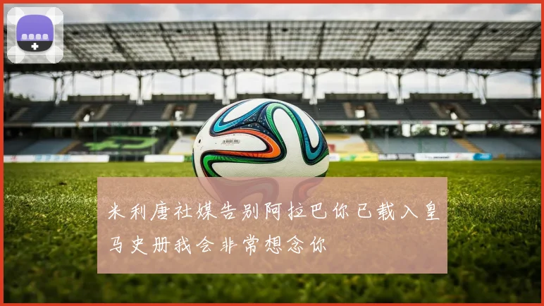 米利唐社媒告别阿拉巴你已载入皇马史册我会非常想念你