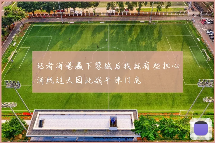 记者海港赢下蓉城后我就有些担心消耗过大因此战平津门虎